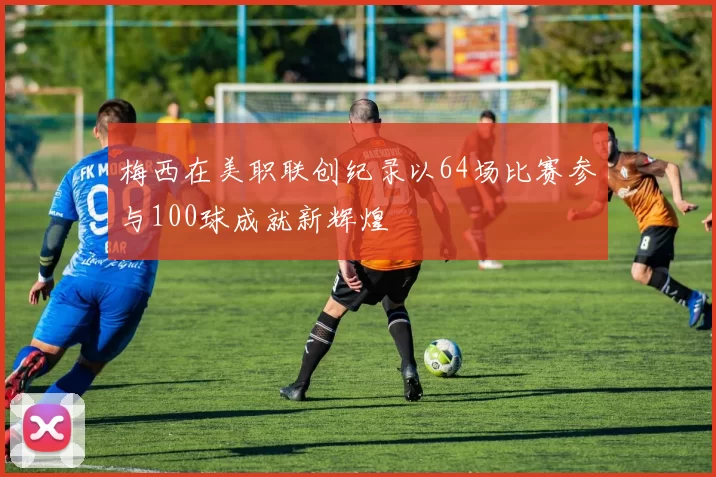 梅西在美职联创纪录以64场比赛参与100球成就新辉煌