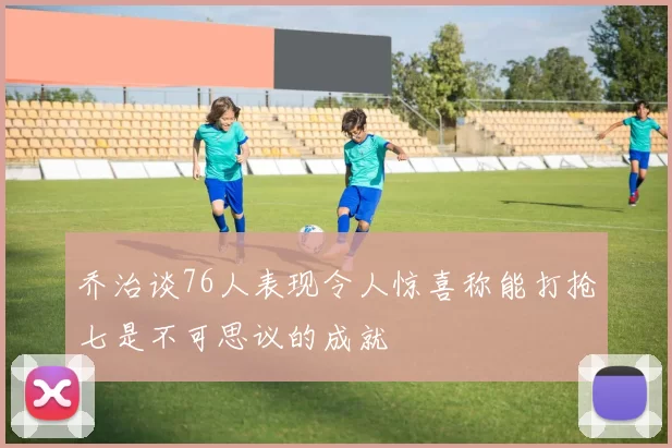 乔治谈76人表现令人惊喜称能打抢七是不可思议的成就