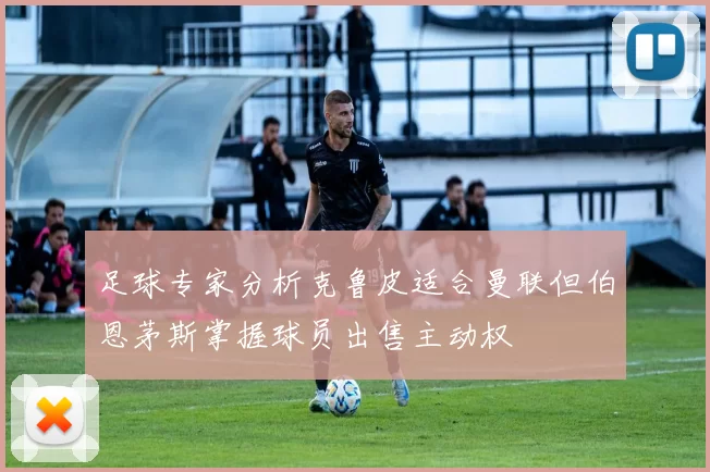 足球专家分析克鲁皮适合曼联但伯恩茅斯掌握球员出售主动权
