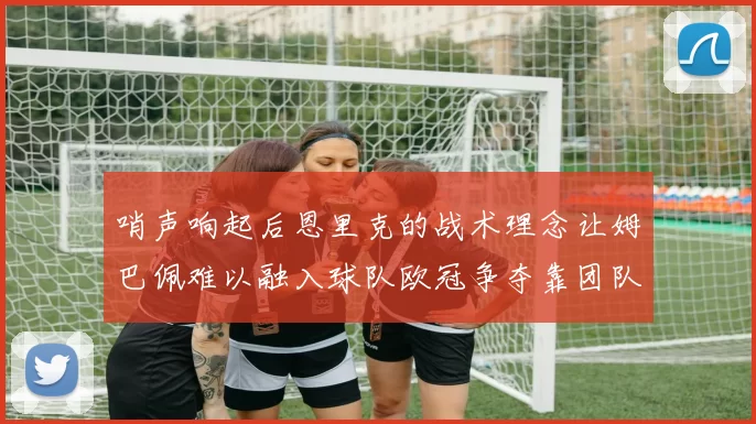 哨声响起后恩里克的战术理念让姆巴佩难以融入球队欧冠争夺靠团队配合与跑动