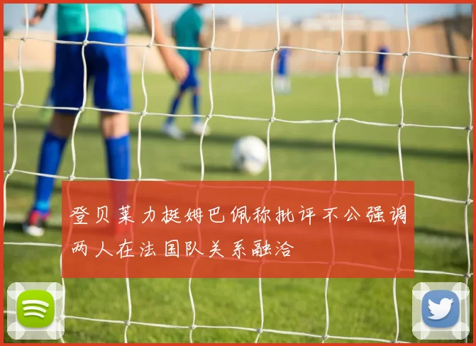 登贝莱力挺姆巴佩称批评不公强调两人在法国队关系融洽