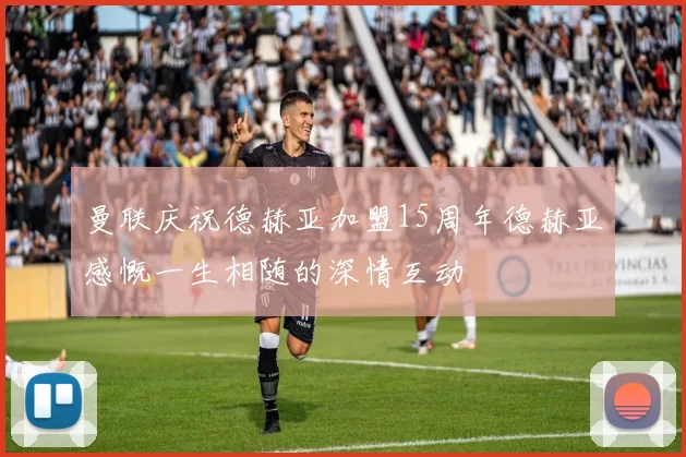 曼联庆祝德赫亚加盟15周年德赫亚感慨一生相随的深情互动