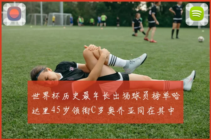 世界杯历史最年长出场球员榜单哈达里45岁领衔C罗奥乔亚同在其中