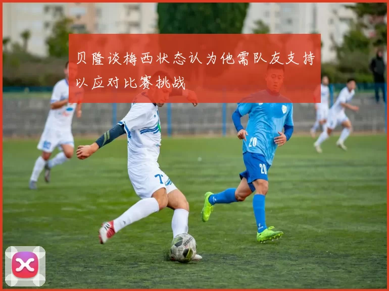 贝隆谈梅西状态认为他需队友支持以应对比赛挑战