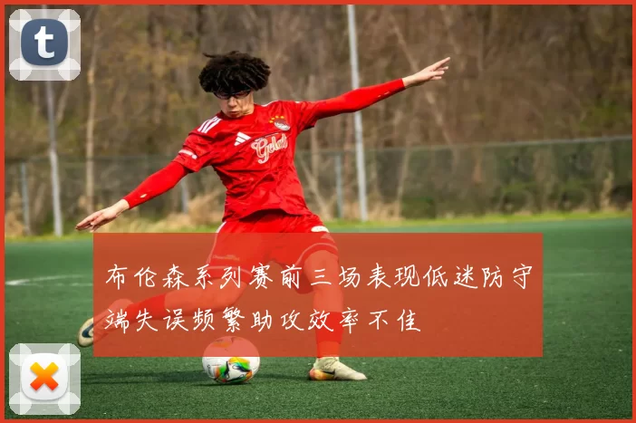 布伦森系列赛前三场表现低迷防守端失误频繁助攻效率不佳