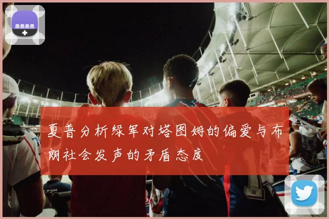 夏普分析绿军对塔图姆的偏爱与布朗社会发声的矛盾态度