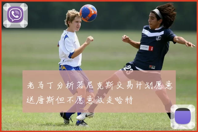老马丁分析若尼克斯交易计划愿意送唐斯但不愿意放走哈特