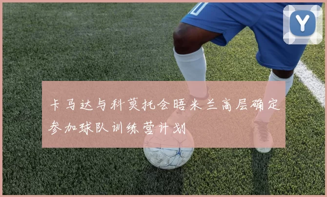 卡马达与科莫托会晤米兰高层确定参加球队训练营计划