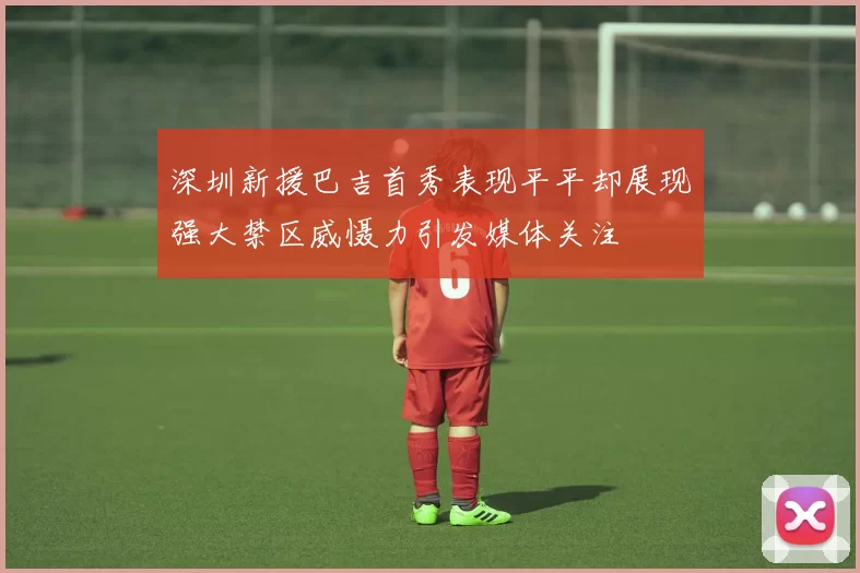 深圳新援巴吉首秀表现平平却展现强大禁区威慑力引发媒体关注
