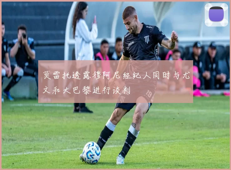 莫雷托透露穆阿尼经纪人同时与尤文和大巴黎进行谈判