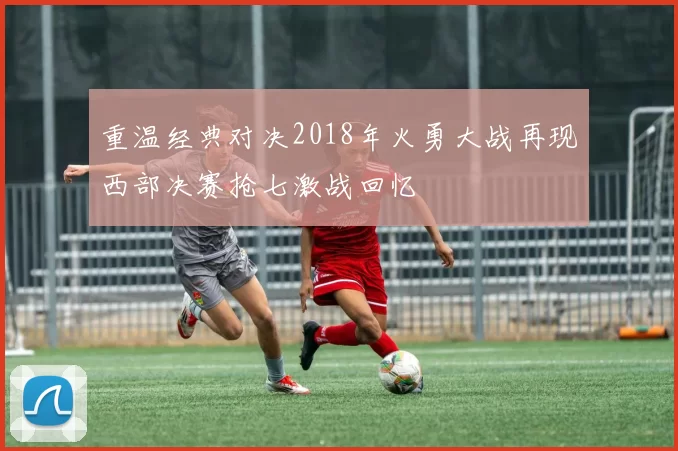 重温经典对决2018年火勇大战再现西部决赛抢七激战回忆