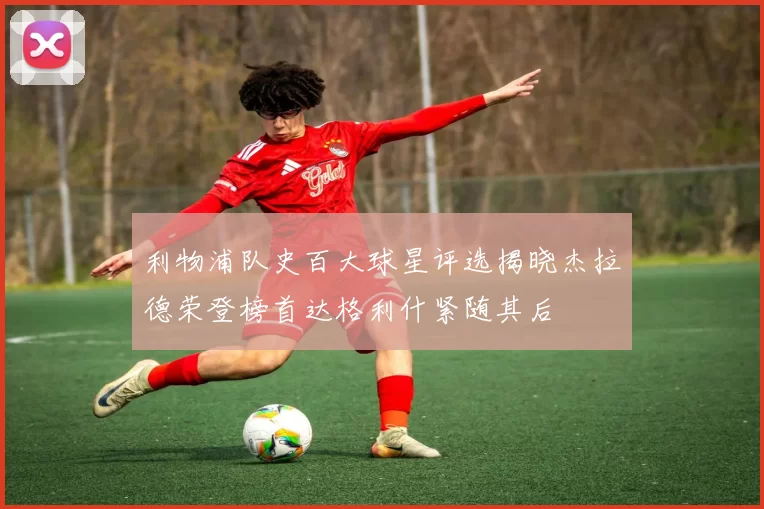 利物浦队史百大球星评选揭晓杰拉德荣登榜首达格利什紧随其后
