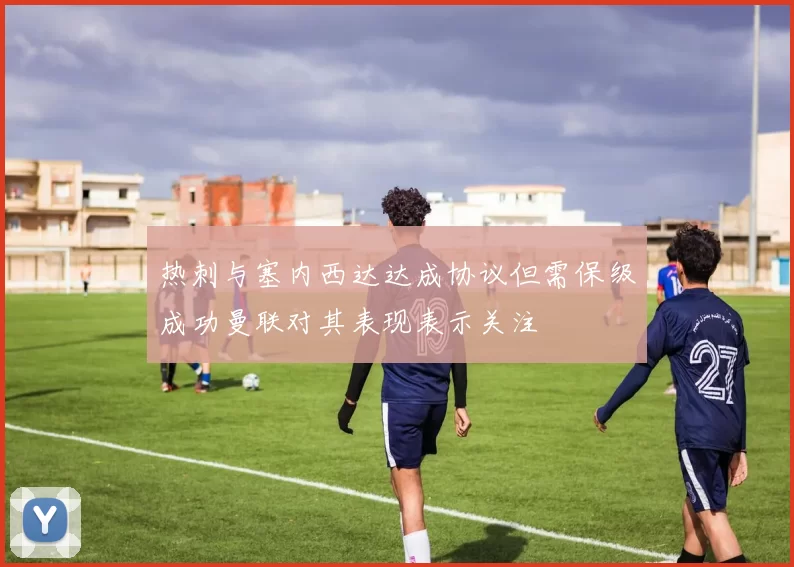 热刺与塞内西达达成协议但需保级成功曼联对其表现表示关注