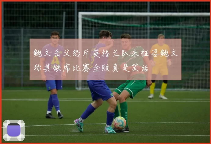 鲍文岳父怒斥英格兰队未征召鲍文称其缺席比赛全败真是笑话