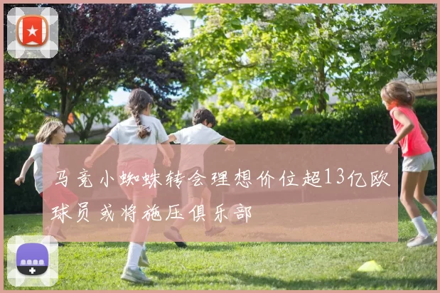 马竞小蜘蛛转会理想价位超13亿欧球员或将施压俱乐部