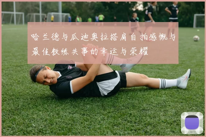 哈兰德与瓜迪奥拉搭肩自拍感慨与最佳教练共事的幸运与荣耀